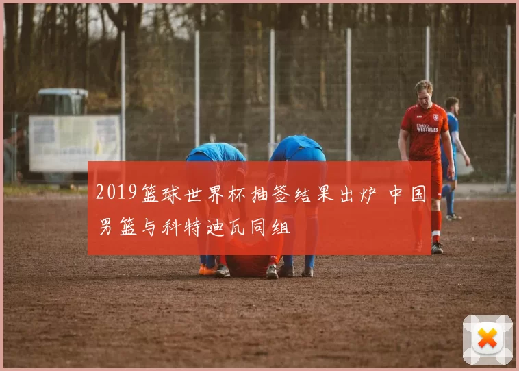 2019篮球世界杯抽签结果出炉 中国男篮与科特迪瓦同组