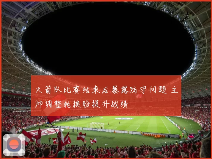 火箭队比赛结束后暴露防守问题 主帅调整轮换盼提升战绩