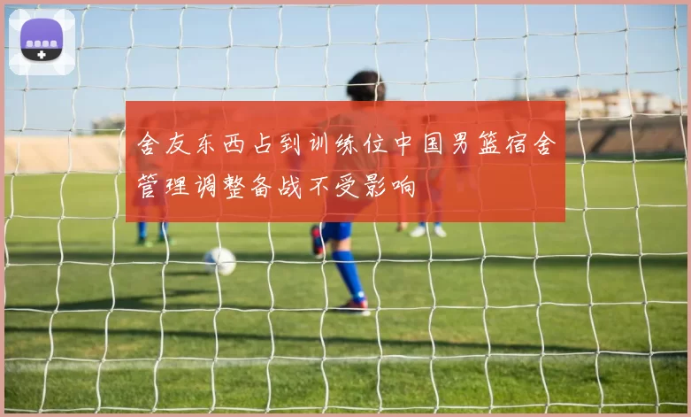 舍友东西占到训练位中国男篮宿舍管理调整备战不受影响