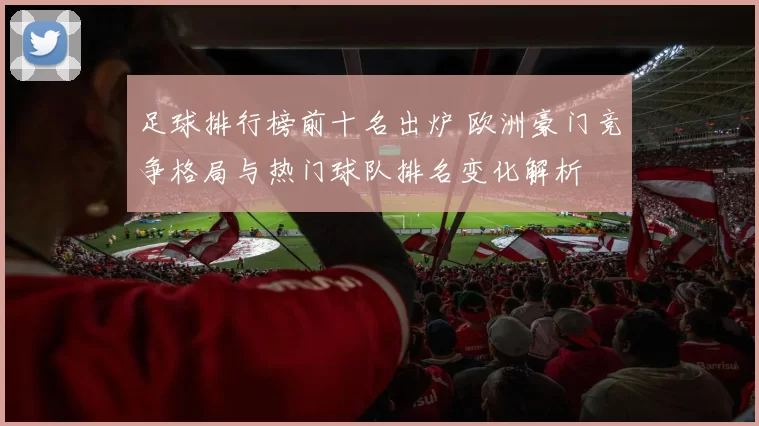 足球排行榜前十名出炉 欧洲豪门竞争格局与热门球队排名变化解析