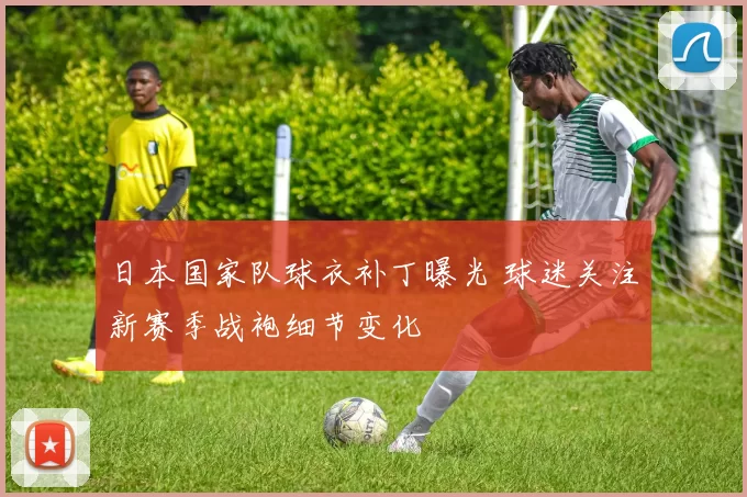日本国家队球衣补丁曝光 球迷关注新赛季战袍细节变化