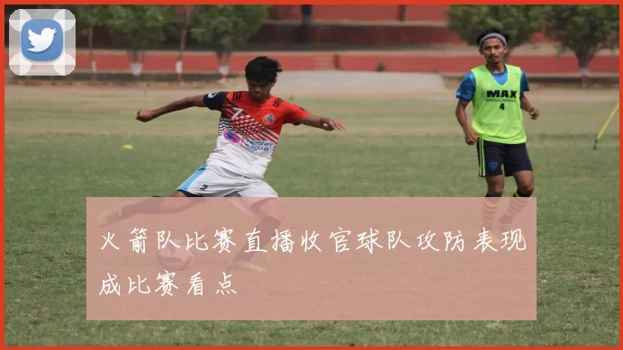 火箭队比赛直播收官球队攻防表现成比赛看点