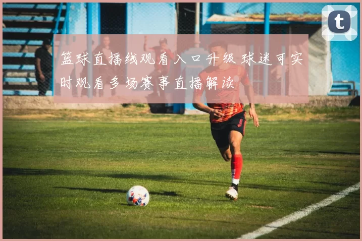 篮球直播线观看入口升级 球迷可实时观看多场赛事直播解读