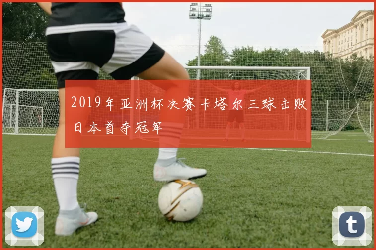 2019年亚洲杯决赛卡塔尔三球击败日本首夺冠军