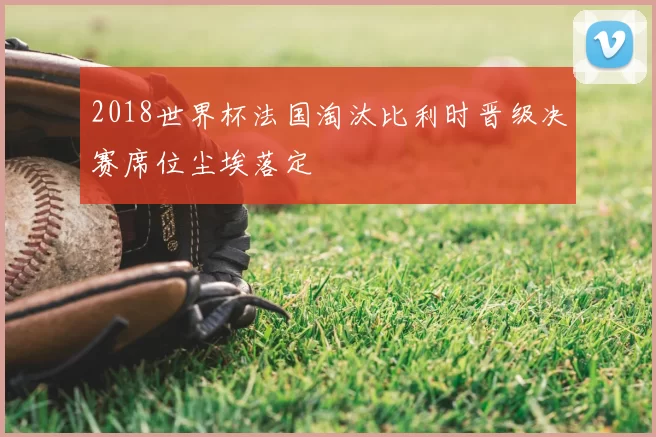 2018世界杯法国淘汰比利时晋级决赛席位尘埃落定
