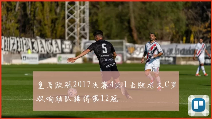 皇马欧冠2017决赛4比1击败尤文C罗双响助队捧得第12冠