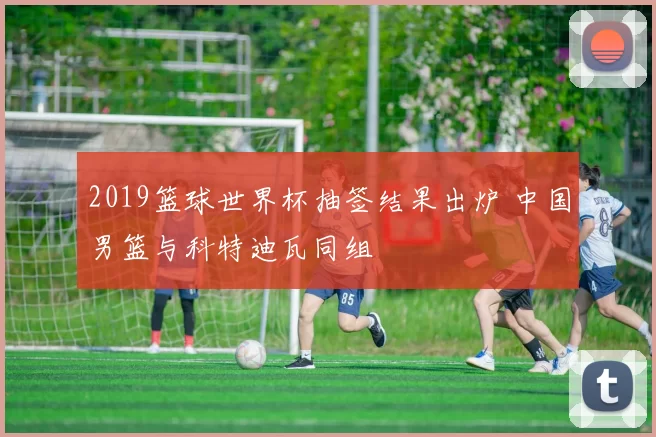 2019篮球世界杯抽签结果出炉 中国男篮与科特迪瓦同组