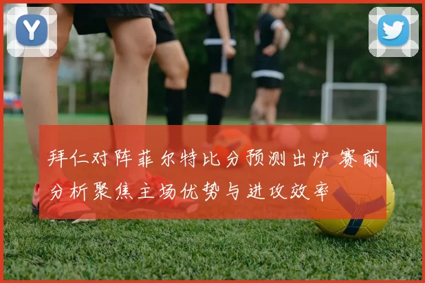拜仁对阵菲尔特比分预测出炉 赛前分析聚焦主场优势与进攻效率