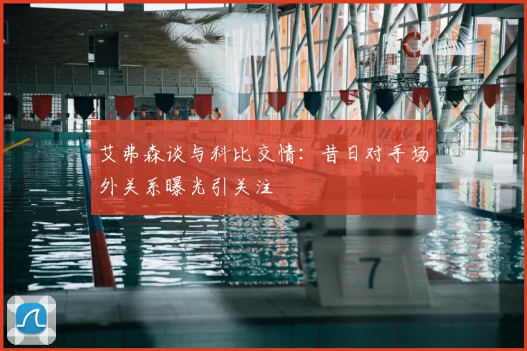 艾弗森谈与科比交情：昔日对手场外关系曝光引关注