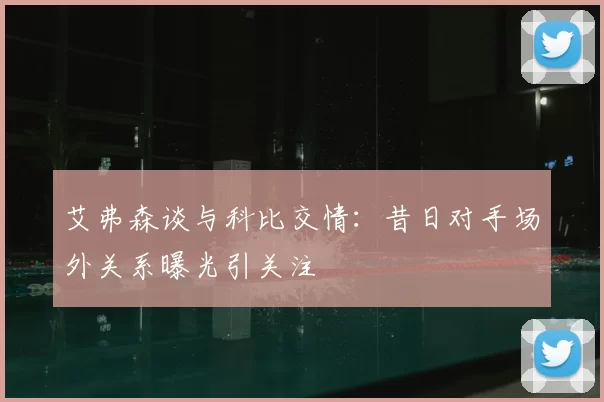 艾弗森谈与科比交情：昔日对手场外关系曝光引关注