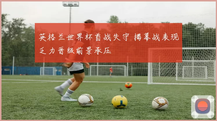 英格兰世界杯首战失守 揭幕战表现乏力晋级前景承压