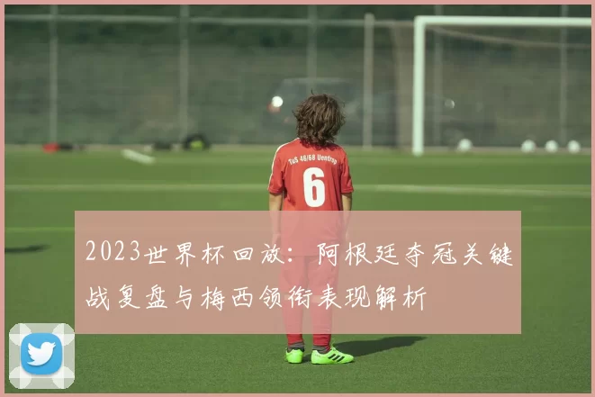 2023世界杯回放：阿根廷夺冠关键战复盘与梅西领衔表现解析