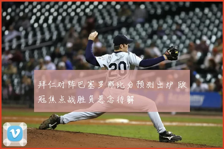 拜仁对阵巴塞罗那比分预测出炉 欧冠焦点战胜负悬念待解