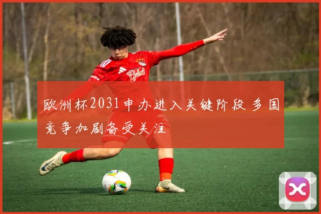 欧洲杯2031申办进入关键阶段 多国竞争加剧备受关注