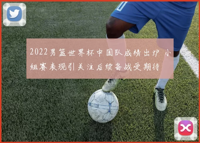 2022男篮世界杯中国队成绩出炉 小组赛表现引关注后续备战受期待