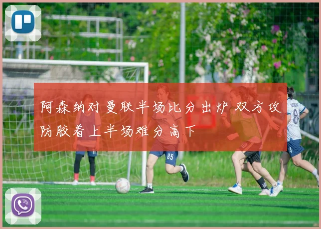 阿森纳对曼联半场比分出炉 双方攻防胶着上半场难分高下