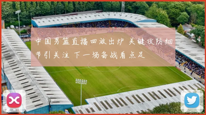 中国男篮直播回放出炉 关键攻防细节引关注 下一场备战看点足