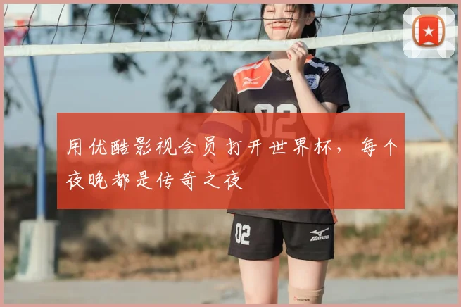 用优酷影视会员打开世界杯,每个夜晚都是传奇之夜
