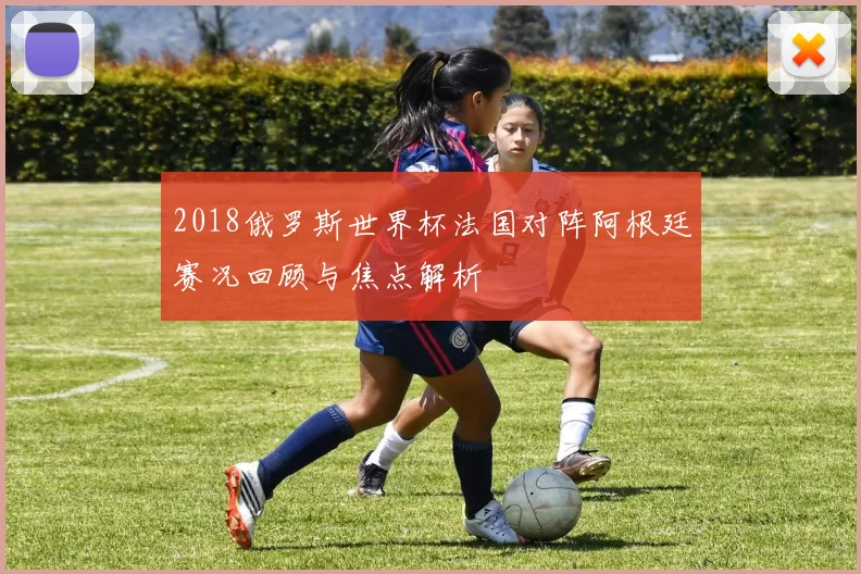 2018俄罗斯世界杯法国对阵阿根廷赛况回顾与焦点解析