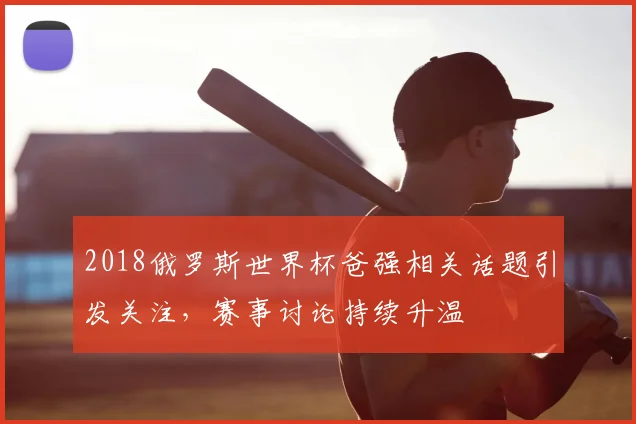 2018俄罗斯世界杯爸强相关话题引发关注,赛事讨论持续升温