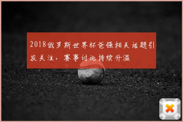 2018俄罗斯世界杯爸强相关话题引发关注,赛事讨论持续升温