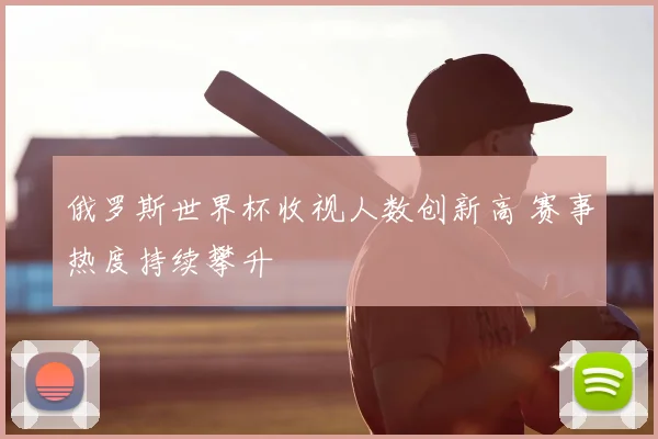 俄罗斯世界杯收视人数创新高 赛事热度持续攀升