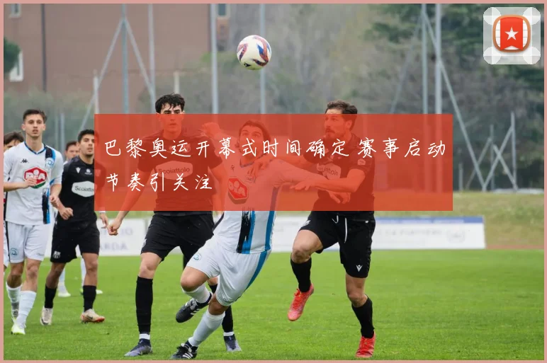 巴黎奥运开幕式时间确定 赛事启动节奏引关注