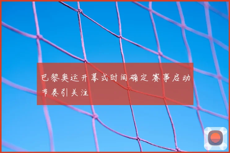 巴黎奥运开幕式时间确定 赛事启动节奏引关注