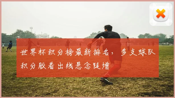 世界杯积分榜最新排名，多支球队积分胶着出线悬念陡增
