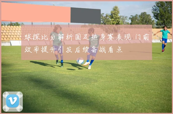 球探比分解析国足热身赛表现 门前效率提升引发后续备战看点