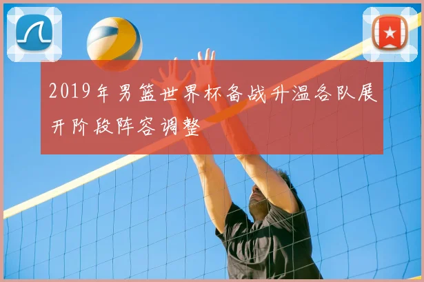 2019年男篮世界杯备战升温各队展开阶段阵容调整