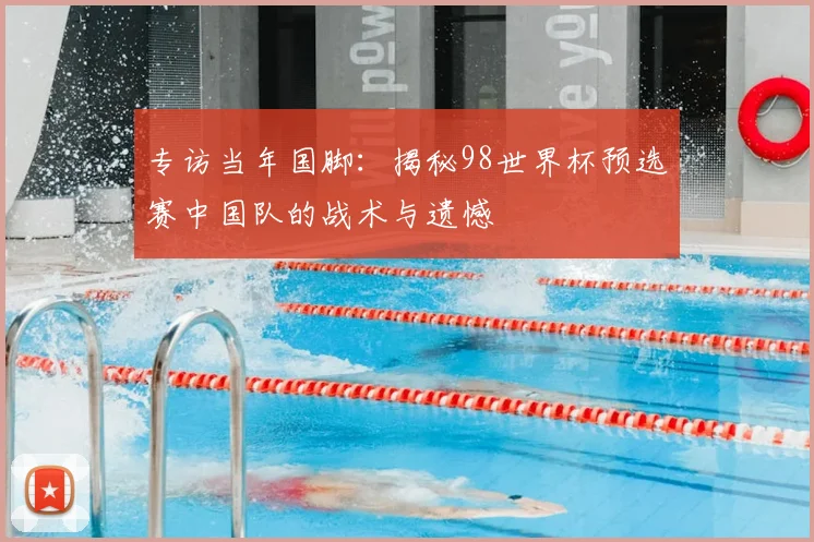 专访当年国脚:揭秘98世界杯预选赛中国队的战术与遗憾