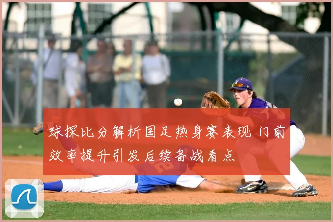 球探比分解析国足热身赛表现 门前效率提升引发后续备战看点