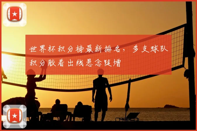 世界杯积分榜最新排名,多支球队积分胶着出线悬念陡增