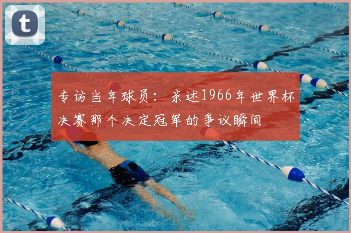 专访当年球员:亲述1966年世界杯决赛那个决定冠军的争议瞬间