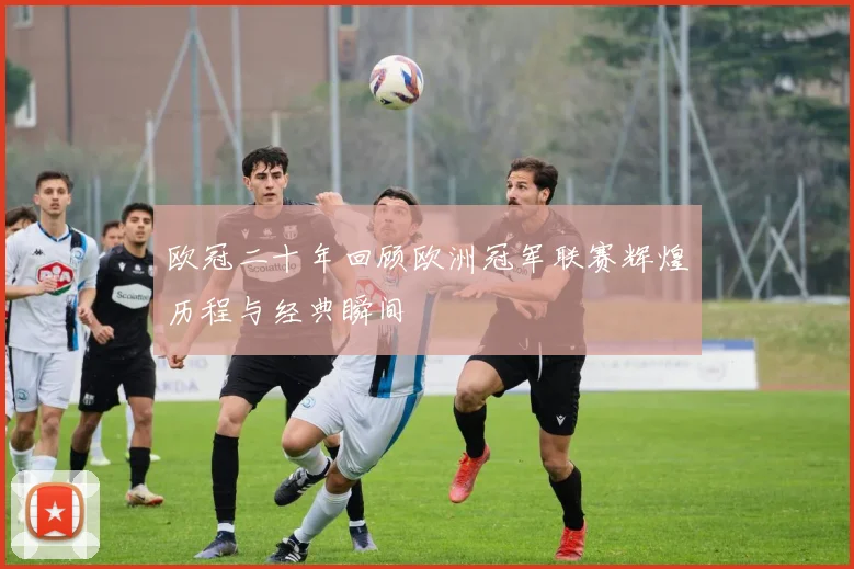 欧冠二十年回顾欧洲冠军联赛辉煌历程与经典瞬间