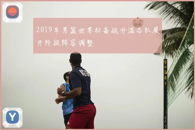 2019年男篮世界杯备战升温各队展开阶段阵容调整