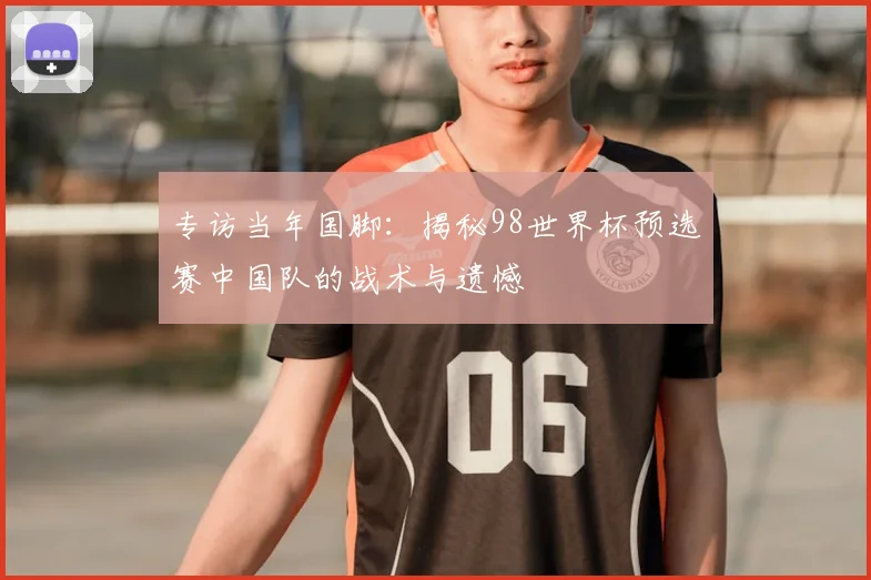 专访当年国脚:揭秘98世界杯预选赛中国队的战术与遗憾